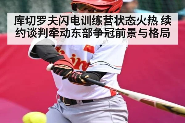 库切罗夫闪电训练营状态火热 续约谈判牵动东部争冠前景与格局